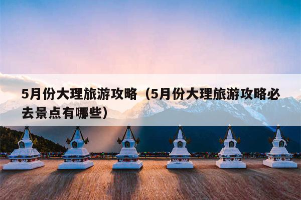 5月份大理旅游攻略（5月份大理旅游攻略必去景点有哪些）