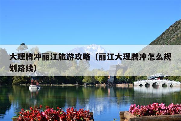 大理腾冲丽江旅游攻略（丽江大理腾冲怎么规划路线）