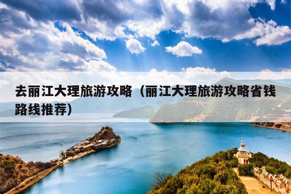 去丽江大理旅游攻略（丽江大理旅游攻略省钱路线推荐）