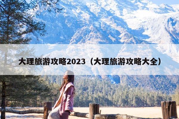 大理旅游攻略2023（大理旅游攻略大全）