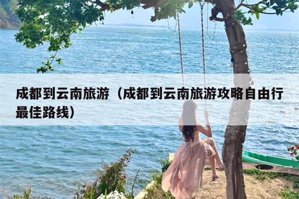 成都到云南旅游（成都到云南旅游攻略自由行最佳路线）