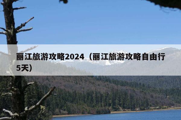 丽江旅游攻略2024（丽江旅游攻略自由行5天）