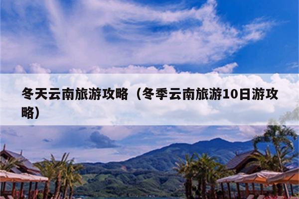 冬天云南旅游攻略（冬季云南旅游10日游攻略）