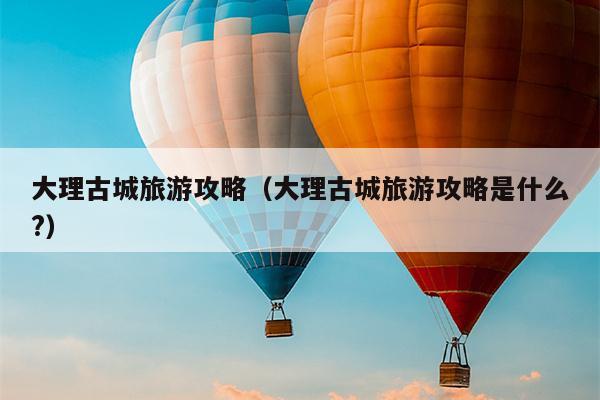 大理古城旅游攻略（大理古城旅游攻略是什么?）