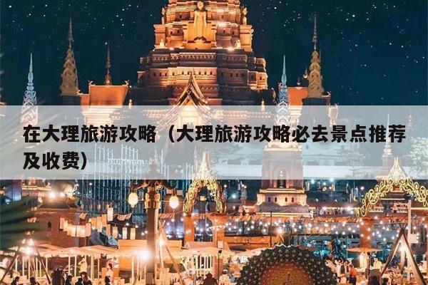 在大理旅游攻略（大理旅游攻略必去景点推荐及收费）