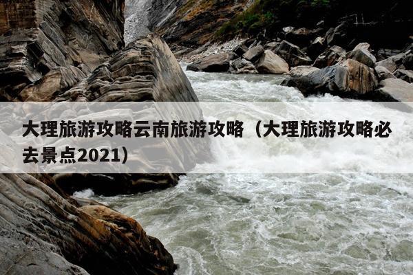 大理旅游攻略云南旅游攻略（大理旅游攻略必去景点2021）