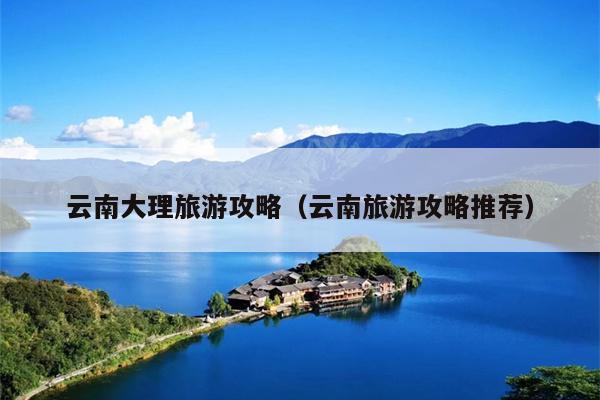 云南大理旅游攻略（云南旅游攻略推荐）