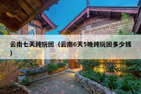 云南七天纯玩团（云南6天5晚纯玩团多少钱）