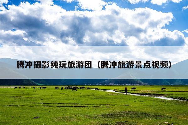 腾冲摄影纯玩旅游团（腾冲旅游景点视频）