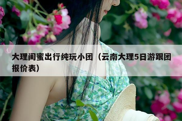 大理闺蜜出行纯玩小团（云南大理5日游跟团报价表）